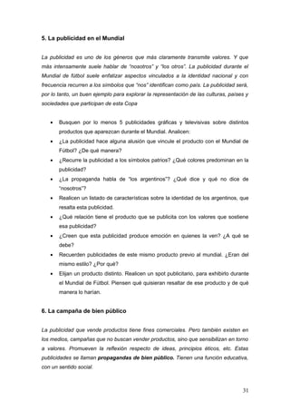 5. La publicidad en el Mundial


La publicidad es uno de los géneros que más claramente transmite valores. Y que
más intensamente suele hablar de “nosotros” y “los otros”. La publicidad durante el
Mundial de fútbol suele enfatizar aspectos vinculados a la identidad nacional y con
frecuencia recurren a los símbolos que “nos” identifican como país. La publicidad será,
por lo tanto, un buen ejemplo para explorar la representación de las culturas, países y
sociedades que participan de esta Copa


   •   Busquen por lo menos 5 publicidades gráficas y televisivas sobre distintos
       productos que aparezcan durante el Mundial. Analicen:
   •   ¿La publicidad hace alguna alusión que vincule el producto con el Mundial de
       Fútbol? ¿De qué manera?
   •   ¿Recurre la publicidad a los símbolos patrios? ¿Qué colores predominan en la
       publicidad?
   •   ¿La propaganda habla de “los argentinos”? ¿Qué dice y qué no dice de
       “nosotros”?
   •   Realicen un listado de características sobre la identidad de los argentinos, que
       resalta esta publicidad.
   •   ¿Qué relación tiene el producto que se publicita con los valores que sostiene
       esa publicidad?
   •   ¿Creen que esta publicidad produce emoción en quienes la ven? ¿A qué se
       debe?
   •   Recuerden publicidades de este mismo producto previo al mundial. ¿Eran del
       mismo estilo? ¿Por qué?
   •   Elijan un producto distinto. Realicen un spot publicitario, para exhibirlo durante
       el Mundial de Fútbol. Piensen qué quisieran resaltar de ese producto y de qué
       manera lo harían.


6. La campaña de bien público


La publicidad que vende productos tiene fines comerciales. Pero también existen en
los medios, campañas que no buscan vender productos, sino que sensibilizan en torno
a valores. Promueven la reflexión respecto de ideas, principios éticos, etc. Estas
publicidades se llaman propagandas de bien público. Tienen una función educativa,
con un sentido social.



                                                                                      31
 