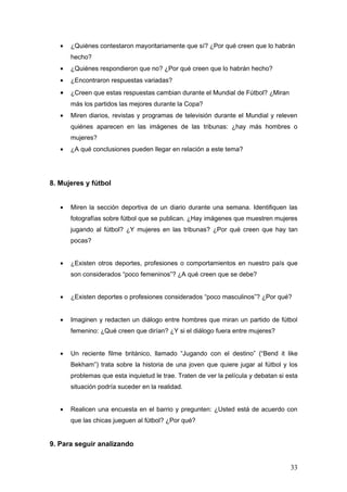 •   ¿Quiénes contestaron mayoritariamente que sí? ¿Por qué creen que lo habrán
       hecho?
   •   ¿Quiénes respondieron que no? ¿Por qué creen que lo habrán hecho?
   •   ¿Encontraron respuestas variadas?
   •   ¿Creen que estas respuestas cambian durante el Mundial de Fútbol? ¿Miran
       más los partidos las mejores durante la Copa?
   •   Miren diarios, revistas y programas de televisión durante el Mundial y releven
       quiénes aparecen en las imágenes de las tribunas: ¿hay más hombres o
       mujeres?
   •   ¿A qué conclusiones pueden llegar en relación a este tema?




8. Mujeres y fútbol


   •   Miren la sección deportiva de un diario durante una semana. Identifiquen las
       fotografías sobre fútbol que se publican. ¿Hay imágenes que muestren mujeres
       jugando al fútbol? ¿Y mujeres en las tribunas? ¿Por qué creen que hay tan
       pocas?


   •   ¿Existen otros deportes, profesiones o comportamientos en nuestro país que
       son considerados “poco femeninos”? ¿A qué creen que se debe?


   •   ¿Existen deportes o profesiones considerados “poco masculinos”? ¿Por qué?


   •   Imaginen y redacten un diálogo entre hombres que miran un partido de fútbol
       femenino: ¿Qué creen que dirían? ¿Y si el diálogo fuera entre mujeres?


   •   Un reciente filme británico, llamado “Jugando con el destino” (“Bend it like
       Bekham”) trata sobre la historia de una joven que quiere jugar al fútbol y los
       problemas que esta inquietud le trae. Traten de ver la película y debatan si esta
       situación podría suceder en la realidad.


   •   Realicen una encuesta en el barrio y pregunten: ¿Usted está de acuerdo con
       que las chicas jueguen al fútbol? ¿Por qué?


9. Para seguir analizando


                                                                                     33
 