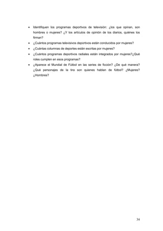 •   Identifiquen los programas deportivos de televisión: ¿los que opinan, son
    hombres o mujeres? ¿Y los artículos de opinión de los diarios, quiénes los
    firman?
•   ¿Cuántos programas televisivos deportivos están conducidos por mujeres?
•   ¿Cuántas columnas de deportes están escritas por mujeres?
•   ¿Cuántos programas deportivos radiales están integrados por mujeres?¿Qué
    roles cumplen en esos programas?
•   ¿Aparece el Mundial de Fútbol en las series de ficción? ¿De qué manera?
    ¿Qué personajes de la tira son quienes hablan de fútbol? ¿Mujeres?
    ¿Hombres?




                                                                              34
 