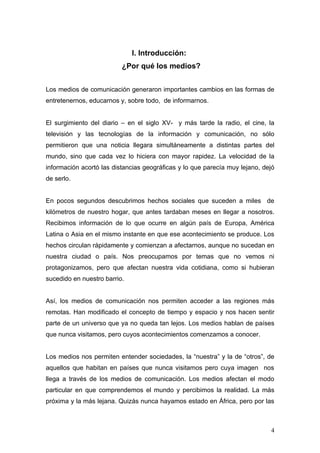 I. Introducción:
                          ¿Por qué los medios?


Los medios de comunicación generaron importantes cambios en las formas de
entretenernos, educarnos y, sobre todo, de informarnos.


El surgimiento del diario – en el siglo XV- y más tarde la radio, el cine, la
televisión y las tecnologías de la información y comunicación, no sólo
permitieron que una noticia llegara simultáneamente a distintas partes del
mundo, sino que cada vez lo hiciera con mayor rapidez. La velocidad de la
información acortó las distancias geográficas y lo que parecía muy lejano, dejó
de serlo.


En pocos segundos descubrimos hechos sociales que suceden a miles de
kilómetros de nuestro hogar, que antes tardaban meses en llegar a nosotros.
Recibimos información de lo que ocurre en algún país de Europa, América
Latina o Asia en el mismo instante en que ese acontecimiento se produce. Los
hechos circulan rápidamente y comienzan a afectarnos, aunque no sucedan en
nuestra ciudad o país. Nos preocupamos por temas que no vemos ni
protagonizamos, pero que afectan nuestra vida cotidiana, como si hubieran
sucedido en nuestro barrio.


Así, los medios de comunicación nos permiten acceder a las regiones más
remotas. Han modificado el concepto de tiempo y espacio y nos hacen sentir
parte de un universo que ya no queda tan lejos. Los medios hablan de países
que nunca visitamos, pero cuyos acontecimientos comenzamos a conocer.


Los medios nos permiten entender sociedades, la “nuestra” y la de “otros”, de
aquellos que habitan en países que nunca visitamos pero cuya imagen nos
llega a través de los medios de comunicación. Los medios afectan el modo
particular en que comprendemos el mundo y percibimos la realidad. La más
próxima y la más lejana. Quizás nunca hayamos estado en África, pero por las



                                                                             4
 