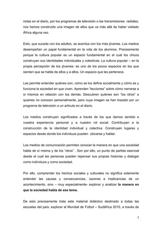 notas en el diario, por los programas de televisión o las transmisiones radiales,
nos hemos construido una imagen de ellos que va más allá de haber visitado
África alguna vez.


Esto, que sucede con los adultos, se acentúa con los más jóvenes. Los medios
desempeñan un papel fundamental en la vida de los alumnos. Precisamente
porque la cultura popular es un espacio fundamental en el cual los chicos
construyen sus identidades individuales y colectivas. La cultura popular – en la
propia percepción de los jóvenes- es uno de los pocos espacios en los que
sienten que se habla de ellos y a ellos. Un espacio que les pertenece.


Les permite entender quiénes son, cómo se los define socialmente y cómo es y
funciona la sociedad en que viven. Aprenden “lecciones” sobre cómo narrarse a
sí mismos en relación con los demás. Descubren quiénes son “los otros” a
quienes no conocen personalmente, pero cuya imagen se han trazado por un
programa de televisión o un artículo en el diario.


Los medios construyen significados a través de los que damos sentido a
nuestra experiencia personal y a nuestro rol social. Contribuyen a la
construcción de la identidad individual y colectiva. Construyen lugares y
espacios desde donde los individuos pueden ubicarse y hablar.


Los medios de comunicación permiten conocer la manera en que una sociedad
habla de sí misma y de los “otros” . Son por ello, un punto de partida esencial
desde el cual las personas pueden repensar sus propias historias y dialogar
como individuos y como sociedad.


Por ello, comprender los hechos sociales y culturales no significa solamente
entender las causas y consecuencias, razones e implicancias de un
acontecimiento, sino – muy especialmente- explorar y analizar la manera en
que la sociedad habla de ese tema.


De esto precisamente trata este material didáctico destinado a todas las
escuelas del país: explorar el Mundial de Fútbol – Sudáfrica 2010, a través de


                                                                               5
 