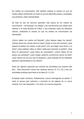 los medios de comunicación. Ello significa analizar la manera en que los
medios hablan del Mundial y el modo en que los diferentes países y sociedades
que participan, están representados.


Se trata de que los alumnos aprendan más acerca de los medios de
comunicación - del lenguaje, los códigos y las convenciones que utilizan para
referirse a la Copa Mundial de Fútbol- y que entiendan mejor las diferentes
culturas, analizando la manera en que los medios de comunicación las
representan.


¿Cómo hablan los medios del Mundial? ¿Qué titulares eligen los diarios?
¿Dónde ubican las noticias sobre la Copa? ¿Están al inicio del noticiero? ¿Qué
espacio le dedican los medios a este tema? ¿Por qué eligen esos títulos y no
otros? ¿Qué palabras utiliza el relator radial para transmitir el partido? ¿Qué
fotos se seleccionan? ¿Qué textos las acompañan? ¿Cómo hablan de los
países que participan? ¿Qué imagen podemos construirnos acerca de ellos?
¿Qué valores son los que más se destacan? ¿Qué actitudes de los futbolistas
aparecen representadas en los medios?


Estas son algunas preguntas que incluirán las actividades que propone este
libro. Este documento incluye tres capítulos teóricos (II, IV y VI) y tres con
actividades prácticas para hacer en la clase (III, V y VII).


El debate recién comienza. Posiblemente, nuevos interrogantes se abrirán. Y
serán la excusa para volvernos a encontrar en las páginas de un nuevo
material. Con más respuestas. Y sin duda, con nuevas preguntas.




                                                                             6
 