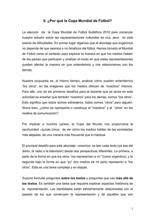 II. ¿Por qué la Copa Mundial de Fútbol?


La elección de la Copa Mundial de Fútbol Sudáfrica 2010 para comenzar
nuestro estudio sobre las representaciones culturales es rica, pero no está
exenta de dificultades. En primer lugar digamos que el abordaje que sugerimos
no depende de que seamos o no fanáticos del fútbol. Hemos tomado el Mundial
de Fútbol como el contexto para explorar la manera en que los medios hablan
de los países que participan y analizar el modo en que estas representaciones
pueden afectar la manera en que entendemos y nos relacionamos con los
demás.


Nuestra propuesta es, al mismo tiempo, analizar cómo pueden entendernos
“los otros”, en las imágenes que los medios ofrecen de “nosotros” mismos.
Para ello, uno de los primeros desafíos para el docente que se lanza en esta
actividad es enseñar que también “nosotros” para los demás, somos “los otros”.
Esto significa que todos somos extranjeros, todos somos “otros” para alguien.
Ahora bien, ¿cómo se representa o construye el “nosotros” y el “otros” en los
medios de comunicación?


Por implicar a muchos países, la Copa del Mundo nos proporciona la
oportunidad –quizás única- de ver cómo los medios hablan de las sociedades
más alejadas, de una manera más frecuente que lo habitual.


El principal desafío para este abordaje –creemos- es leer cada texto (ya sea del
diario, la radio o la televisión) desde dos perspectivas diferentes. La primera, a
partir de la forma en que los otros “me representan a mí “(como argentino), y la
segunda bajo la forma en que “yo” (los medios de mi país) represento a “los
otros”. Esta es una tarea compleja y en etapas.


Supone formular preguntas sobre los textos y preguntas que van más allá de
los textos. Es también una tarea que requiere explorar aspectos históricos de
la representación. Las identidades están estrechamente relacionadas con el
pasado de los que construyen la representación y de aquellos que son



                                                                                7
 