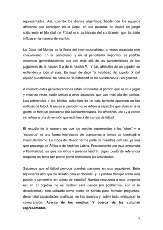 representados. Así, cuando los diarios argentinos, hablen de los equipos
africanos que participan en la Copa, en sus palabras no estará en juego
solamente el Mundial de Fútbol sino la historia del continente, que también
influye en la manera de escribir.


La Copa del Mundo es la fiesta del internacionalismo, a veces mezclada con
chauvinismo. En el periodismo, y en el periodismo deportivo, es posible
encontrar generalizaciones que van más allá de las características de los
jugadores de la nación X o de la nación Y. Y así, atributos de un jugador se
extienden a todo el país. En lugar de decir “la habilidad del jugador X del
equipo sudafricano” se habla de “la habilidad de los sudafricanos”- en general.


A menudo estas generalizaciones están vinculadas al partido que se va a jugar
y muchas veces están unidas a otros aspectos, que van más allá del partido.
Las referencias a los hábitos culturales de un país también aparecen en las
noticias de fútbol. A veces el periodismo se refiere a aspectos que abarcan a la
gente de todo un continente (los latinoamericanos, los africanos, etc.) y a veces
se refiere a una dimensión que está fuera del campo de fútbol.


El estudio de la manera en que los medios representan a los “otros” y a
“nosotros” es una forma interesante de acercarnos a temas de identidad e
interculturalismo. La Copa del Mundo forma parte de nuestras culturas, ya sea
que provenga de África o de América Latina. Precisamente por esta presencia
y familiaridad, es que los niños y jóvenes tendrán algún punto de referencia
respecto del tema tan pronto como comiencen las actividades.


Sabemos que el fútbol provoca grandes pasiones en sus seguidores. Esto
representa otro tipo de desafío para el docente. ¿Es posible trabajar sobre una
pasión y convertirla en objeto de estudio? Nuestra respuesta a esta pregunta
es: sí. El objetivo no es destruir esta pasión (no podríamos, aún si lo
deseáramos), sino utilizarla como punto de partida para formular preguntas,
desarrollar capacidades analíticas en los alumnos y, sobre todo, enriquecer la
comprensión.    Acerca    de   los   medios.   Y   acerca    de   las   culturas
representadas.


                                                                                  8
 