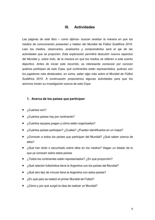 III.   Actividades


Las páginas de este libro – como dijimos- buscan analizar la manera en que los
medios de comunicación presentan y hablan del Mundial de Fútbol Sudáfrica 2010.
Leer los medios, observarlos, analizarlos y comprenderlos será el eje de las
actividades que se proponen. Esta exploración permitirá descubrir nuevos aspectos
del Mundial y, sobre todo, de la manera en que los medios se refieren a este evento
deportivo. Antes de iniciar este recorrido, es interesante comenzar por conocer
quiénes participan de esta Copa, qué continentes están representados, quiénes son
los jugadores más destacados, en suma, saber algo más sobre el Mundial de Fútbol
Sudáfrica 2010. A continuación proponemos algunas actividades para que los
alumnos inicien su investigación acerca de esta Copa.




    1. Acerca de los países que participan


•   ¿Cuántos son?

•   ¿Cuántos países hay por continente?

•   ¿Cuántos equipos juegan y cómo están organizados?

•   ¿Cuántos países participan? ¿Cuáles? ¿Pueden identificarlos en un mapa?

•   ¿Conocen a todos los países que participan del Mundial? ¿Qué saben acerca de
    ellos?

•   ¿Qué han leído o escuchado sobre ellos en los medios? Hagan un listado de lo
    que ya conocen sobre estos países

•   ¿Todos los continentes están representados? ¿En qué proporción?

•   ¿Qué relación futbolística tiene la Argentina con los países del Mundial?

•   ¿Qué otro tipo de vínculo tiene la Argentina con estos países?

•   ¿En qué país se realizó el primer Mundial de Fútbol?

•   ¿Cómo y por qué surgió la idea de realizar un Mundial?




                                                                                  9
 