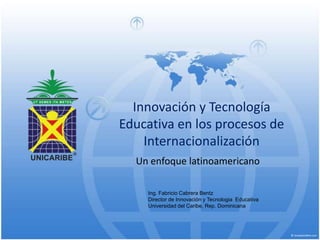 Innovación y Tecnología Educativa en los procesos de Internacionalización Un enfoque latinoamericano Ing. Fabricio Cabrera BentzDirector de Innovación y TecnologiaEducativa Universidad del Caribe, Rep. Dominicana 