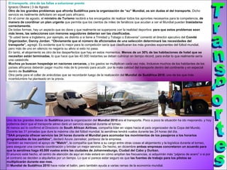 El transporte, otra de las fallas a solucionar pronto Ignacio Olveira | 3 de Agosto  Otro de los   grandes problemas que afronta Sudáfrica para la organización de “su” Mundial, es sin dudas el del transporte.  Dicho servicio es realmente deficitario en aquel país africano. En el correr de agosto, el  ministro de Turismo  recibirá a los encargados de realizar todos los aprontes necesarios para la competencia,  de manera de coordinar un plan urgente  que permita que los cientos de miles de fanáticos que acudan a ver el Mundial puedan  trasladarse correctamente. De todas formas, hay un aspecto que es clave y que realmente se superpone con la realidad deportiva:  para que estos problemas sean más leves, las selecciones con menores seguidores deberían ser las clasificadas. “ Si usted tiene a Inglaterra, por ejemplo, es distinto a si tiene a Trinidad y Tobago o Eslovenia” comentó el director ejecutivo del  Comité Organizador, Danny Jordan .  “Obviamente que el número   de aficionados de una selección determinará las necesidades del transporte”,  agregó. Es evidente que lo mejor para la competición sería que clasificaran los más grandes exponentes del fútbol mundial, pero más de uno en silencio no negaría su alivio si esto no pasa. En tanto, el alojamiento es otro de los desperfectos que hay en estos momentos.  Menos de un 30% de las habitaciones de hotel que se necesitan están terminadas , lo que hace que las 40.000 restantes se deban culminar en tiempo récord, para evitar lo que realmente sería una catástrofe. Muchos ya buscan hospedaje en naciones cercanas,  y los gastos se multiplican cada vez más. Inclusive muchos de los habitantes de los países africanos deberán pagar mucho más de lo previsto para acudir, por la mala calidad del transporte dentro del continente y en especial dentro de  Sudáfrica . Otra perla para el collar de anécdotas que se recordarán luego de la realización del  Mundial de Sudáfrica 2010 , uno de los que más incertidumbre ha planteado en la previa. Uno de los grandes debes de  Sudáfrica  para la organización del  Mundial 2010  era el transporte. Poco a poco la situación ha ido mejorando, y hoy podemos decir que el transporte aéreo dará un servicio especial durante el torneo. Al menos así lo confirmó el Directorio de  South African Airlines , compañía líder en viajes hacia el país organizador de la Copa del Mundo. Durante las 31 jornadas que dure la máxima cita del fútbol mundial, la aerolínea tendrá vuelos durante las 24 horas del día. “ SAA proyecta ofrecer servicio las 24 horas durante el Mundial para acomodar los movimientos de los pasajeros a los horarios programados de los partidos”,  declaró Azure Janneker, portavoz de la empresa. También se mencionó el apoyo de  “Match”,  la compañía que tiene a su cargo entre otras cosas el alojamiento y la logística durante el torneo, para asegurar una correcta coordinación y brindar un mejor servicio. De hecho, en diciembre  ambas empresas concretaron un acuerdo para que la aerolínea haga 45.000 vuelos entre las ciudades de Johannesburgo, Ciudad del Cabo y Durban. El anuncio está hecho, el centro de atención de aquí en más estará en cómo amplían las frecuencias, si adquirirán más “pájaros de acero” o si por el contrario se deciden a alquilarlos por un tiempo. Lo que sí parece estar seguro es que  las fuentes de trabajo para los pilotos se multiplicarán durante ese mes. El  Mundial de Sudáfrica 2010  hace rodar el balón, pero también ayuda a varias ramas de la economía mundial. Transportes 