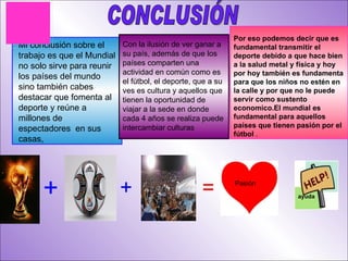 CONCLUSIÓN Mi conclusión sobre el trabajo es que el Mundial no solo sirve para reunir los países del mundo sino también cabes destacar que fomenta al deporte y reúne a millones de espectadores  en sus casas, Con la ilusión de ver ganar a su país, además de que los países comparten una actividad en común como es el fútbol, el deporte, que a su ves es cultura y aquellos que tienen la oportunidad de viajar a la sede en donde cada 4 años se realiza puede intercambiar culturas Por eso podemos decir que es fundamental transmitir el deporte debido a que hace bien a la salud metal y física y hoy por hoy también es fundamenta para que los niños no estén en la calle y por que no le puede servir como sustento economico.El mundial es fundamental para aquellos países que tienen pasión por el fútbol  . + + = Pasión  ayuda 