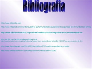 Bibliografia http://www.wikipedia.com   http://www.futbolred.com/mundial-sudafrica-2010/mundialistas/cuestionan-la-seguridad-en-el-mundial-tras-simulacro-policial-realizado-en-sudafrica/7713448   http://www.futbolmundial2010.org/noticias/sudafrica-2010/la-seguridad-en-el-mundial-sudafrica-2010/ http ://es.fifa.com/worldcup/players/index.html   http://www.bursatron.com.mx/portal/index.php?option=com_content&view=article&id=120%3Acon-una-inversion-de-2-mil-millones-de-dolares-sudafrica-tiene-diez-escenarios-listos-para-el-mundial&catid=16%3Anotiblog&Itemid=12 http://www.deportespain.com/2010/06/24/sudafrica-2010-partidos-resultados-y-clasificacion-de-todos-los-equipos/ http://www.futbolsudamerica.com/futbol/copa-mundial/sudafrica-2010 