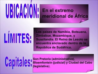 UBICACIÓN: Son Pretoria (administrativa),  Bloemfontein (judicial) y Ciudad del Cabo  (legislativa ).  En el extremo meridional de África LÍMITES: Los países de Namibia, Botsuana, Zimbabue, Mozambique, y Suazilandia. El Reino de Lesoto se encuentra enclavado dentro de la República de Sudáfrica . Capitales: 