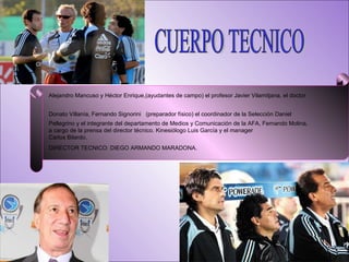 CUERPO TECNICO Alejandro Mancuso y Héctor Enrique,(ayudantes de campo) el profesor Javier Vilamitjana, el doctor Donato Villanía, Fernando Signorini   (preparador físico) el coordinador de la Selección Daniel Pellegrino y el integrante del departamento de Medios y Comunicación de la AFA, Fernando Molina, a cargo de la prensa del director técnico. Kinesiólogo Luis García y el manager  Carlos Bilardo. DIRECTOR TECNICO: DIEGO ARMANDO MARADONA. 