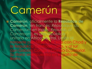  Camerún, oficialmente la República de
Camerún (en francés: République du
Cameroun; en inglés: Republic of
Cameroon), es una república
unitaria en África central. Limita al
noroeste con Nigeria, al este con Chad y
la República Centroafricana, y al sur
con Gabón, Congo y Guinea Ecuatorial.
Su litoral se encuentra en el golfo de
Biafra
 