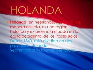  Holanda (en neerlandés: Holland), de
manera estricta, es una región
histórica y ex provincia situada en la
costa occidental de los Países Bajos.
Desde 1840, está dividida en dos
provincias, Holanda
Septentrional y Holanda Meridional.
 