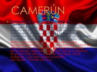  Camerún, oficialmente la República de
Camerún (en francés: République du Cameroun;
en inglés: Republic of Cameroon), es una república
unitaria en África central. Limita al noroeste
con Nigeria, al este con Chad y la República
Centroafricana, y al sur con Gabón, Congo y Guinea
Ecuatorial. Su litoral se encuentra en el golfo de
Biafra, que forma parte del golfo de Guinea
(océano Atlántico). El país ha sido llamado "África en
miniatura" por su diversidad geológica y cultural:
tiene playas, desiertos, montañas, selvas y sabanas.
Su punto más alto es el monte Camerún, en el
sudoeste, y sus principales ciudades
son Duala, Yaundé yGarua
 