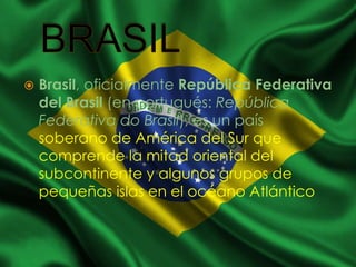  Brasil, oficialmente República Federativa
del Brasil (en portugués: República
Federativa do Brasil), es un país
soberano de América del Sur que
comprende la mitad oriental del
subcontinente y algunos grupos de
pequeñas islas en el océano Atlántico
 