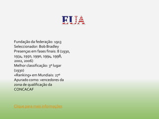 Fundação da federação: 1913
Seleccionador: Bob Bradley
Presenças em fases finais: 8 (1930,
1934, 1950, 1990, 1994, 1998,
2002, 2006)
Melhor classificação: 3º lugar
(1930)
«Ranking» em Mundiais: 27º
Apurado como: vencedores da
zona de qualificação da
CONCACAF



Clique para mais informações
 