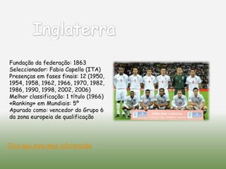 Fundação da federação: 1863
Seleccionador: Fabio Capello (ITA)
Presenças em fases finais: 12 (1950,
1954, 1958, 1962, 1966, 1970, 1982,
1986, 1990, 1998, 2002, 2006)
Melhor classificação: 1 título (1966)
«Ranking» em Mundiais: 5º
Apurado como: vencedor do Grupo 6
da zona europeia de qualificação




Clica aqui para mais informações
 