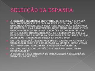 Selecção da espanhaA Selecção Espanhola de Futebol representa a Espanha nas competições de futebol da UEFA e FIFA. A seleção espanhola é organizada pela Real Federação Espanhola de Futebol. É uma das confederações fundadoras da FIFA e um dos países com mais participações em Copas do Mundo. Entre os seus títulos, destacam-se o Eurocopa de 1964, a UEFA Euro 2008 e a medalha de ouro nas Olimpíadas de 1992, além de outras duas de prata em 2000 e 1920.Em 1999 a seleção espanhola sub-20 ganhou o Campeonato Mundial Sub-20 de 1999, realizado na Nigéria. Nesse mesmo ano conquistou a medalha de ouro na Universíada.Em 1991, 2003 e 2007 obteve o 2º lugar no Campeonato Mundial Sub-17.A Espanha é uma potência do futsal sendo a bicampeã do mundo em 2000 e 2004.