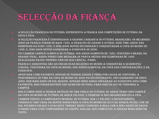Selecção da françaA Selecção Francesa de Futebol representa a França nas competições de futebol da UEFA e FIFA.A seleção francesa é considerada a grande carrasca do futebol brasileiro. Os melhores anos da França foram os anos 1990, a geração de Zidane e outros. Esse time jogou nas semifinais da Euro 1996, e dois anos depois receberam e conquistaram a Copa do Mundo de 1998, e, dois anos depois ganharam a Eurocopa de 2000.Foi também campeã olímpica de futebol nos Jogos Olímpicos de 1984, vencendo o Brasil na grande final. Ainda possui uma medalha de prata obtida nos Olimpíadas de 1900 realizadas em seu próprio país na sua capital, Paris.França e Argentina são as únicas duas seleções do mundo a conquistar a quádruple corona, vencedora da Copa do Mundo, dos Jogos Olímpicos, da Copa das Confederações, e da Eurocopa.Apontada como favorita apesar de perder Zidane e Pirès por causa de contusão, a performance do time na Copa do Mundo de 2002 foi decepcionante, não ganhando um único jogo, nem marcando um gol sequer. Apesar disso ainda chegaram ao Eurocopa 2004 como favoritos, mas foram batidos nas quartas-de-final para Grécia que se tornaria a campeã.Nos últimos anos a França revelou-se uma força do Futebol de Areia tendo sido campeã da Copa do Mundo de Futebol de Areia em 2005, o primeiro a ser organizado pela FIFA.Também venceu o Campeonato Mundial de Futebol Sub-17 em 2001 e recentemente, conseguiu uma vaga na repescagem para a Copa do Mundo de 2010 na África do Sul com um gol polêmico em que o atacante Thierry Henry conduziu a bola com a mão antes de fazer o passe para o seu companheiro de equipe, Gallas, que completou a jogada marcando um tento.