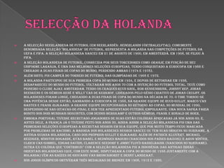 Selecção da holandaA Selecção Neerlandesa de Futebol (em neerlandês: Nederlands voetbalelftal), comumente denominada Seleção "Holandesa" de Futebol, representa a Holanda nas competições de futebol da UEFA e FIFA. A Seleção Holandesa nasceu em 21 de Agosto de 1900, em Amesterdã. Em 1908, se filiou à FIFA.A Seleção Holandesa de Futebol, conhecida por seus torcedores como Oranje, em função de seu uniforme laranja, é uma das melhores seleções europeias, tendo conquistado a Eurocopa em 1988 e chegado a duas finais de Copas do Mundo, perdendo ambas (1974 e 1978).Além disto, foi campeã do torneio de futebol das Olimpíadas de 1968 e 1972.A Holanda participou de sua primeira Copa do Mundo em 1934, e depois de retornar em 1938, desapareceu do mundo do futebol. Voltaram nos anos 70 com a invenção do Futebol total. Teve como pioneiro o clube Ajax Amsterdam. Tendo os craques Ruud Krol, Rob Rensenbrink, Johnny Rep, Johan Neeskens e os gêmeos René e Willy van de Kerkhof, liderados pelo gênio criativo de Johan Cruijff, os holandeses foram longe, chegando a duas finais de Copa do Mundo na década de 70. O time tornou-se uma potência desde então, ganhando a Eurocopa de 1988, na grande equipe de Ruud Gullit, Marco van Basten e Frank Rijkaard. A grande equipe decepcionaria no retorno às Copas, no mundial de 1990, despedindo-se nas oitavas-de-final e sem ter apresentado futebol empolgante. Uma nova safra faria bonito nos dois mundiais seguintes, com Dennis Bergkamp e outros gêmeos, Frank e Ronald de Boer.Embora Portugal tivesse recrutado jogadores de suas então colónias africanas já nos anos 60, e, antes dele, a França já o tivesse feito nos anos 30, ainda assim a Seleção Holandesa foi uma das primeiras seleções europeias a recrutar negros em sua equipe, que por muito tempo ficou marcada por problemas de racismo. A maioria dos holandeses negros nasceu ou tem suas origens no Suriname, a antiga Guiana Holandesa, caso dos próprios Gullit e Rijkaard, além de Patrick Kluivert, Michael Reiziger, Winston Bogarde, Ryan Babel e Hedwiges Maduro (nascidos nos Países Baixos); e Aron Winter, Ulrich van Gobbel, Edgar Davids, Clarence Seedorf e Jimmy Floyd Hasselbaink (nascidos no Suriname). Outra ex-colônia que "contribuiu" com a Seleção Holandesa foi a Indonésia: das antigas Índias Orientais Holandesas (que, com este nome, disputaram a Copa do Mundo de 1938 juntamente com a Holanda) vêm as raízes de Giovanni van Bronckhorst e Denny Landzaat.Nos Jogos Olímpicos obtiveram três medalhas de bronze em 1908, 1912 e 1920.