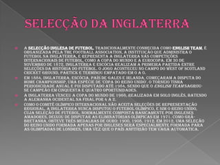 Selecção da inglaterraA Selecção Inglesa de Futebol, tradicionalmente conhecida como English Team, é organizada pela The Football Association, a instituição que administra o futebol na Inglaterra, e representa a Inglaterra nas competições internacionais de futebol, como a Copa do Mundo e a Eurocopa. Em 30 de novembro de 1872, Inglaterra e Escócia realizam a primeira partida entre seleções da história do futebol. O jogo aconteceu no campo do West of Scotland Cricket Ground, Partick e terminou empatado em 0 a 0.Em 1884, Inglaterra, Escócia, País de Gales e Irlanda, começaram a disputa do Home Championship, uma espécie de 'Copa do Reino Unido'. O torneio tinha periodicidade anual e foi disputado até 1984, sendo que o English Team sagrou-se campeão em cinquenta e quatro oportunidades.A Inglaterra venceu a Copa do Mundo de 1966, realizada em solo inglês, batendo a Alemanha Ocidental na final por 4 a 2.Como o Comitê Olímpico Internacional não aceita seleções de representação regional, a Inglaterra nunca disputou o futebol olímpico, e sim o Reino Unido, cuja seleção de futebol, normalmente composta basicamente por ingleses amadores, deixou de disputar as eliminatórias olímpicas em 1971. Como Grã-Bretanha, obteve três medalhas de ouro: 1900, 1908, 1912. Em 2012, uma Seleção do Reino Unido formada apenas por ingleses será especialmente formada para as Olimpíadas de Londres, uma vez que o país anfitrião tem vaga automática.
