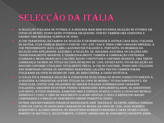 Selecção da itáliaA Selecção Italiana de Futebol é a segunda mais bem sucedida seleção de futebol em Copas do Mundo, tendo saído vitoriosa em quatro. Venceu também uma Eurocopa e ganhou uma medalha olímpica de ouro.A cor tradicional da camisa da seleção é em homenagem à antiga casa real italiana de Savóia, cuja família reinou o país de 1861 até 1946 e tinha como o brasão imperial a cor predominante azul claro (azzurro em italiano) e, portanto, os membros da seleção são apelidados Azzurri e a seleção, de Squadra Azzurra. Os calções são tradicionalmente brancos, e tradicionalmente também a combinação contrária (camisas e meias brancas e calções azuis) constituem o uniforme reserva. Uma triste lembrança em meio ao título na Copa do Mundo de 1938, entretanto, foi em relação ao segundo uniforme utilizado: totalmente preto, a cor do fascismo, tendo sido utilizado nas semifinais contra os anfitriões franceses. Calções pretos também foram utilizados na Copa do Mundo de 1966, no jogo contra a União Soviética.A Itália foi a primeira seleção a conquistar duas copas do mundo consecutivamente e, a segunda a conquistar quatro títulos da Copa do Mundo ("tetracampeonato"). Em todos eles, contou com jogadores de origem italiana (considerados cidadãos italianos), nascidos em outros países: o brasileiro Anfilogino Guarisi, os argentinos Luis Monti, Attilio Demaría, Raimundo Orsi e Enrique Guaita (1934); o uruguaio Michele Andreolo (1938); o líbio de nascimento Claudio Gentile (1982); o argentino Mauro Camoranesi e o inglês de nascimento Simone Perrotta (2006).Outros oriundi famosos foram os brasileiros José "Mazzola" Altafini, Angelo Sormani e Dino da Costa; os uruguaios carrascos do Brasil na Copa de 1950, Juan Alberto Schiaffino e Alcides Ghiggia; os argentinos Humberto Maschio e Omar Sívori; o suíço Roberto di Matteo; e, recentemente, o norte-americano de nascimento Giuseppe Rossi.