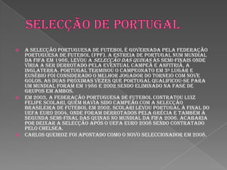 Selecção de portugalA Selecção Portuguesa de Futebol é governada pela Federação Portuguesa de Futebol (FPF). A estreia de Portugal num Mundial da FIFA em 1966, levou a Selecção das Quinas às semi-finais onde viria a ser derrotado pela eventual campeã e anfitriã, a Inglaterra. Portugal terminou o campeonato em 3º lugar e Eusébio foi considerado o melhor jogador do torneio com nove golos. As duas próximas vezes que Portugal qualificou-se para um Mundial foram em 1986 e 2002 sendo eliminado na fase de grupos em ambos.Em 2003, a Federação Portuguesa de Futebol contratou Luiz Felipe Scolari, quem havia sido campeão com a Selecção Brasileira de Futebol em 2002. Scolari levou Portugal à final do UEFA Euro 2004, onde foram derrotados pela Grécia e também à segunda semi-final das Quinas no Mundial da FIFA 2006. Acabaria por deixar a Selecção após o UEFA Euro 2008 sendo contratado pelo Chelsea.Carlos Queiroz foi apontado como o novo seleccionador em 2008.