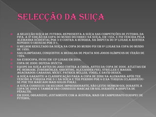 Selecção da suiçaA Selecção Suíça de Futebol representa a Suíça nas competições de futebol da FIFA. A 5ª edição da copa do mundo decorreu na Suíça, em 1954, e foi vencida pela Alemanha Ocidental por 3-2 contra a Hungria, na disputa do 3º lugar a Áustria superou o Uruguai por 3-1.o melhor resultado da Suíça na Copa do Mundo foi um 6º lugar na Copa do Mundo de 1950.Nas Olimpíadas, conquistou a medalha de prata nos Jogos Olímpicos de Verão de 1924.Na Eurocopa, ficou em 15º lugar em 2004.Copa de 2006: defesa invictaEquipe da Suíça antes do jogo contra a China, antes da Copa de 2006. Atletas em pé: Behrami, Zuberbühler, Grichting, Alexander Frei, Streller e Magnin. Agachados: Cabanas, Wicky, Patrick Müller, Vogel e David Degen.A Suíça garantiu a classificação para a copa de 2006 na Alemanha após ter vencido a Turquia por 3-1 na Suíça e ter perdido por 4-2 na Turquia (classificou-se por ter marcado mais golos fora).A Suíça conseguiu um recorde impressionante, não levou nenhum gol durante a Copa de 2006 e também não conseguiu marcar um gol durante a disputa de pênaltis.Em 2008, organizou, juntamente com a Áustria, mais um Campeonato Europeu de Futebol.