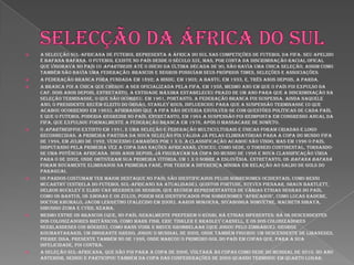 Selecção da áfrica do sulA Selecção Sul-Africana de Futebol representa a África do Sul nas competições de futebol da FIFA. Seu apelido é Bafana Bafana. O futebol existe no país desde o século XIX, mas, por conta da discriminação racial ofical que vigorava no país (o apartheid) até o início da última década de 90, não havia uma única Seleção, assim como também não havia uma Federação: brancos e negros possuíam seus próprios times, seleções e associações.A Federação Branca fora fundada em 1892; a Hindu, em 1903; a Bantu, em 1933, e, três anos depois, a Parda.A Branca foi a única que chegou a ser oficializada pela FIFA, em 1958, mesmo ano em que o país foi expulso da CAF. Dois anos depois, entretanto, a entidade máxima estabeleceu prazo de um ano para que a discriminação na seleção terminasse, o que não ocorreu. Em 1961, portanto, a Federação Branca foi suspensa. Ainda naquele ano, o presidente recém-eleito do órgão, Stanley Rous, influenciou para que a suspensão terminasse (o que acabou ocorrendo em 1963), afirmando que a FIFA não deveria envolver-se com questões políticas de cada país, e que o futebol poderia regredir no país. Entretanto, em 1964 a suspensão foi reimposta em congresso anual da FIFA, que expulsou formalmente a Federação Branca em 1976, após o massacare de Soweto.O apartheid foi extinto em 1991, e uma Seleção e Federação multiculturais e únicas foram criadas e logo reconhecidas. A primeira partida da nova Seleção foi válida já pelas eliminatórias para a Copa do Mundo FIFA de 1994, em julho de 1992, vencendo Camarões por 1 x 0. A classificação acabou não vindo, mas em 1996 o país, disputando pela primeira vez a Copa das Nações Africanas, venceu, como sede, o torneio continental, tornando-se uma potência africana. Dois anos depois, já figuravam na Copa do Mundo de 1998 e nova classificação viria para o de 2002, onde obtiveram sua primeira vitória, um 1 x 0 sobre a Eslovênia. Entretanto, os Bafana Bafana foram novamente eliminados na primeira fase, por terem a diferença mínima em relação ao saldo de gols do Paraguai.Os pardos costumam ter maior destaque no país; são identificados pelos sobrenomes ocidentais, como Benni McCarthy (estrela do futebol sul-africano na atualidade), Quinton Fortune, Steven Pienaar, Shaun Bartlett, Delron Buckley e Elrio van Heerden.Os negros, que reúnem representantes de várias etnias negras do país, como os bantus, os xhosas e os zulus, podem ser identificados por sobrenomes "africanos", como Lucas Radebe, Doctor Khumalo, Jacob Lekgetho (falecido em 2008), Aaron Mokoena, Siyabonga Nomvethe, MacBeth Sibaya, Sibusiso Zuma e Cyril Nzama.Mesmo entre os brancos (que, no país, geralmente preferem o rúgbi, há etnias diferentes: há os descendentes dos colonizadores britânicos, como Mark Fish, Eric Tinkler e Bradley Carnell, e os dos colonizadores neerlandeses (os bôeres), como Hans Vonk e Bruce Grobbelaar (que jogou pelo Zimbábue). George Koumantarakis, um imigrante grego, jogou o mundial de 2002, onde também figurou um descendente de libaneses, Pierre Issa, presente também no de 1998, onde marcou o primeiro gol do país em Copas que, para a sua infelicidade, foi contra.A Seleção Sul-Africana, que não foi para a Copa de 2006, voltará às Copas como sede do mundial de 2010. No ano anterior, sediou e participou também da Copa das Confederações de 2009 quando terminou em quarto lugar.