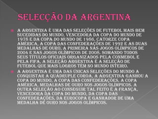 Selecção da ArgentinaA Argentina é uma das seleções de futebol mais bem sucedidas do mundo, vencedora da Copa do Mundo de 1978 e da Copa do Mundo de 1986, catorze Copa América, a Copa das Confederações de 1992 e as duas medalhas de ouro, a primeira nas Jogos Olímpicos de 2004 e nas Jogos Olímpicos de 2008. Somando todos seus títulos oficiais organizados pela CONMEBOL e pela FIFA, a Seleção Argentina é a Seleção de futebol que mais logros tém no mundo inteiro.A Argentina é uma das únicas seleções do mundo a conquistar a quádruple coroa, a Argentina ganhou a Copa do Mundo, a Copa das Confederações, a Copa América, medalhas de ouro nos Jogos Olímpicos. A outra seleção ao conseguir tal feito é a França, vencedora da Copa do Mundo, da Copa das Confederações, da Eurocopa e ganhador de uma medalha de ouro nos Jogos Olímpicos.