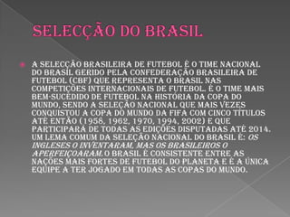 Selecção do BrasilA Selecção Brasileira de Futebol é o time nacional do Brasil gerido pela Confederação Brasileira de Futebol (CBF) que representa o Brasil nas competições internacionais de futebol. É o time mais bem-sucedido de futebol na história da Copa do Mundo, sendo a seleção nacional que mais vezes conquistou a Copa do Mundo da FIFA com cinco títulos até então (1958, 1962, 1970, 1994, 2002) e que participará de todas as edições disputadas até 2014. Um lema comum da seleção nacional do Brasil é: Os ingleses o inventaram, mas os brasileiros o aperfeiçoaram.O Brasil é consistente entre as nações mais fortes de futebol do planeta e é a única equipe a ter jogado em todas as copas do mundo.