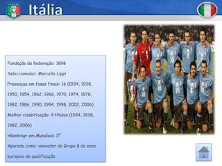 Fundação da federação: 1898

Seleccionador: Marcello Lippi

Presenças em fases finais: 16 (1934, 1938,

1950, 1954, 1962, 1966, 1970, 1974, 1978,

1982, 1986, 1990, 1994, 1998, 2002, 2006)

Melhor classificação: 4 títulos (1934, 1938,

1982, 2006)

«Ranking» em Mundiais: 3º

Apurado como: vencedor do Grupo 8 da zona

europeia de qualificação
 
