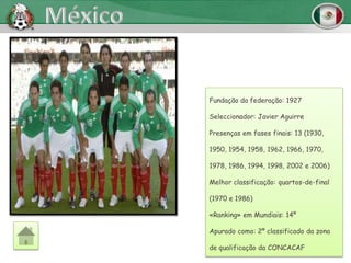 Fundação da federação: 1927

Seleccionador: Javier Aguirre

Presenças em fases finais: 13 (1930,

1950, 1954, 1958, 1962, 1966, 1970,

1978, 1986, 1994, 1998, 2002 e 2006)

Melhor classificação: quartos-de-final

(1970 e 1986)

«Ranking» em Mundiais: 14º

Apurado como: 2º classificado da zona

de qualificação da CONCACAF
 