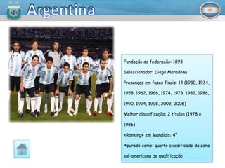 Fundação da federação: 1893

Seleccionador: Diego Maradona

Presenças em fases finais: 14 (1930, 1934,

1958, 1962, 1966, 1974, 1978, 1982, 1986,

1990, 1994, 1998, 2002, 2006)

Melhor classificação: 2 títulos (1978 e

1986)

«Ranking» em Mundiais: 4º

Apurado como: quarto classificado da zona

sul-americana de qualificação
 