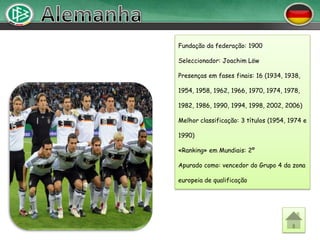 Fundação da federação: 1900

Seleccionador: Joachim Löw

Presenças em fases finais: 16 (1934, 1938,

1954, 1958, 1962, 1966, 1970, 1974, 1978,

1982, 1986, 1990, 1994, 1998, 2002, 2006)

Melhor classificação: 3 títulos (1954, 1974 e

1990)

«Ranking» em Mundiais: 2º

Apurado como: vencedor do Grupo 4 da zona

europeia de qualificação
 