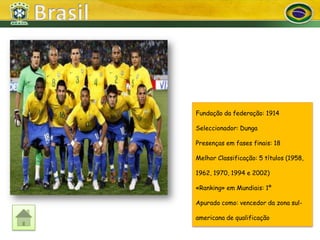 Fundação da federação: 1914

Seleccionador: Dunga

Presenças em fases finais: 18

Melhor Classificação: 5 títulos (1958,

1962, 1970, 1994 e 2002)

«Ranking» em Mundiais: 1º

Apurado como: vencedor da zona sul-

americana de qualificação
 