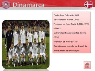 Fundação da federação: 1889

Seleccionador: Morten Olsen

Presenças em fases finais: 3 (1986, 1998

e 2002)

Melhor classificação: quartos-de-final

(1998)

«Ranking» em Mundiais: 24º

Apurado como: vencedor do Grupo 1 da

zona europeia de qualificação
 