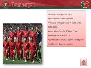 Fundação da federação: 1914

Seleccionador: Carlos Queiroz

Presenças em fases finais: 4 (1966, 1986,

2002, 2006)

Melhor Classificação: 3º lugar (1966)

«Ranking» em Mundiais: 19º

Apurado como: venceu a Bósnia-Herzegovina

no «playoff» da zona europeia
 