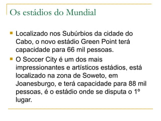 Os estádios do Mundial Localizado nos Subúrbios da cidade do Cabo, o novo estádio Green Point terá capacidade para 66 mil pessoas. O Soccer City é um dos mais impressionantes e artísticos estádios, está localizado na zona de Soweto, em Joanesburgo, e terá capacidade para 88 mil pessoas, é o estádio onde se disputa o 1º lugar. 