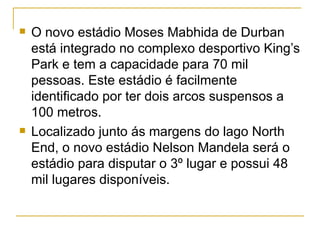 O novo estádio Moses Mabhida de Durban está integrado no complexo desportivo King’s Park e tem a capacidade para 70 mil pessoas. Este estádio é facilmente identificado por ter dois arcos suspensos a 100 metros. Localizado junto ás margens do lago North End, o novo estádio Nelson Mandela será o estádio para disputar o 3º lugar e possui 48 mil lugares disponíveis.  