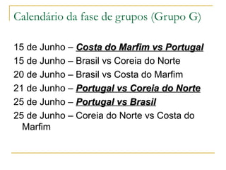 Calendário da fase de grupos (Grupo G) 15 de Junho –  Costa do Marfim vs Portugal   15 de Junho – Brasil vs Coreia do Norte 20 de Junho – Brasil vs Costa do Marfim 21 de Junho –  Portugal vs Coreia do Norte 25 de Junho –  Portugal vs Brasil 25 de Junho – Coreia do Norte vs Costa do Marfim 