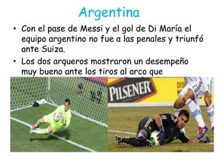 Argentina
• Con el pase de Messi y el gol de Di María el
equipo argentino no fue a las penales y triunfó
ante Suiza.
• Los dos arqueros mostraron un desempeño
muy bueno ante los tiros al arco que
realizaban los jugadores argentinos y suizos.
 