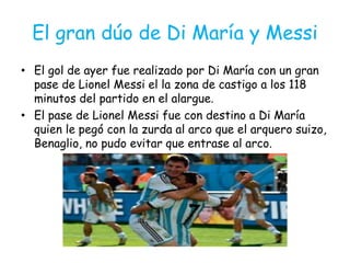 El gran dúo de Di María y Messi
• El gol de ayer fue realizado por Di María con un gran
pase de Lionel Messi el la zona de castigo a los 118
minutos del partido en el alargue.
• El pase de Lionel Messi fue con destino a Di María
quien le pegó con la zurda al arco que el arquero suizo,
Benaglio, no pudo evitar que entrase al arco.
 