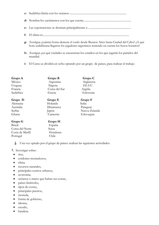 c- Sudáfrica limita con los océanos .................................................................................

            d- Nombra los yacimientos con los que cuenta ...................................................................

            e- Las exportaciones se destinan principalmente a .............................................................

            f- El clima es...........................................................................................................................

            g- Averigua ¿cuántas horas demora el vuelo desde Buenos Aires hasta Ciudad del Cabo? ¿A qué
               hora sudafricana llegaron los jugadores argentinos teniendo en cuenta los husos horarios?

            h- Averigua ¿en qué ciudades se encuentran los estadios en los que jugarán los partidos del
               mundial.

            i- El Curso se dividirá en ocho optando por un grupo de países, para realizar el trabajo



Grupo A                                   Grupo B                                      Grupo C
México                                    Argentina                                    Inglaterra
Uruguay                                   Nigeria                                      EE.UU
Francia                                   Corea del Sur                               Argelia
Sudáfrica                                 Grecia                                      Eslovenia

Grupo D                                  Grupo E                                     Grupo F
Alemania                                 Holanda                                     Italia
Australia                                Dinamarca                                    Paraguay
Serbia                                   Japón                                        Nueva Zelanda
Ghana                                     Camerún                                     Eslovaquia

Grupo G                                    Grupo H
Brasil                                     España
Corea del Norte                            Suiza
Costa de Marfil                            Honduras
Portugal                                    Chile

  j. Una vez optado por el grupo de países: realizar las siguientes actividades:

1. Investigar sobre:
 • ríos,
 • cordones montañosos,
 • clima.
 • recursos naturales,
 • principales centros urbanos,
 • economía,
 • océanos o mares que bañan sus costas,
 • países limítrofes,
 • tipos de costas,
 • principales puertos,
 • moneda,
 • forma de gobierno,
 • idioma,
 • escudo,
 • bandera.
 