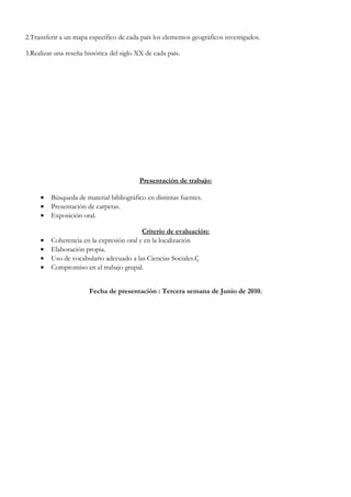 2.Transferir a un mapa específico de cada país los elementos geográficos investigados.

3.Realizar una reseña histórica del siglo XX de cada país.




                                          Presentación de trabajo:

     •   Búsqueda de material bibliográfico en distintas fuentes.
     •   Presentación de carpetas.
     •   Exposición oral.

                                          Criterio de evaluación:
     •   Coherencia en la expresión oral y en la localización
     •   Elaboración propia.
     •   Uso de vocabulario adecuado a las Ciencias Sociales.Ç
     •   Compromiso en el trabajo grupal.


                        Fecha de presentación : Tercera semana de Junio de 2010.
 