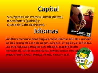 CapitalSus capitales son Pretoria (administrativa), Bloemfontein (judicial) y Ciudad del Cabo (legislativa).IdiomasSudáfrica reconoce once lenguas como idiomas oficiales, aunque los dos principales son de origen europeo: el inglés y el afrikáans. Los otros idiomas oficiales son ndebele, sesotho (sotho meridional), sotho septentrional, tswana (estos tres idiomas del grupo shoto), swazi, tsonga, venda, xhosa y zulú.