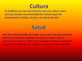 CulturaEn Sudáfrica no nos encontramos con una cultura única sino que existen una diversidad de culturas que han enriquecido la música, el arte y la cocina del país. SaludHay dos enfermedades de riesgo a las cuales hay que prestarle atención y tomar las medidas necesarias como lo son la bilharzia y la malaria. Estas enfermedades continúan afectando al país desde hace mucho tiempo, aunque en menor medida.