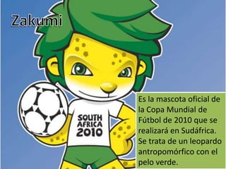 ZakumiEs la mascota oficial de la Copa Mundial de Fútbol de 2010 que se realizará en Sudáfrica. Se trata de un leopardo antropomórfico con el pelo verde.