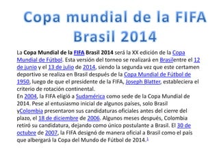 La Copa Mundial de la FIFA Brasil 2014 será la XX edición de la Copa
Mundial de Fútbol. Esta versión del torneo se realizará en Brasilentre el 12
de junio y el 13 de julio de 2014, siendo la segunda vez que este certamen
deportivo se realiza en Brasil después de la Copa Mundial de Fútbol de
1950, luego de que el presidente de la FIFA, Joseph Blatter, estableciera el
criterio de rotación continental.
En 2004, la FIFA eligió a Sudamérica como sede de la Copa Mundial de
2014. Pese al entusiasmo inicial de algunos países, solo Brasil
yColombia presentaron sus candidaturas oficiales antes del cierre del
plazo, el 18 de diciembre de 2006. Algunos meses después, Colombia
retiró su candidatura, dejando como único postulante a Brasil. El 30 de
octubre de 2007, la FIFA designó de manera oficial a Brasil como el país
que albergará la Copa del Mundo de Fútbol de 2014.1

 