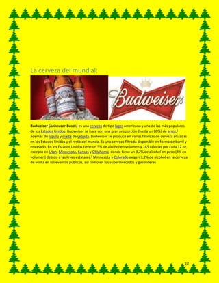 10
La cerveza del mundial:
Budweiser (Anheuser-Busch) es una cerveza de tipo lager americana y una de las más populares
de los Estados Unidos. Budweiser se hace con una gran proporción (hasta un 80%) de arroz,1
además de lúpulo y malta de cebada. Budweiser se produce en varias fábricas de cerveza situadas
en los Estados Unidos y el resto del mundo. Es una cerveza filtrada disponible en forma de barril y
envasado. En los Estados Unidos tiene un 5% de alcohol en volumen y 145 calorías por cada 12 oz,
excepto en Utah, Minnesota, Kansas y Oklahoma, donde tiene un 3,2% de alcohol en peso (4% en
volumen) debido a las leyes estatales.2
Minnesota y Colorado exigen 3,2% de alcohol en la cerveza
de venta en los eventos públicos, así como en los supermercados y gasolineras
 